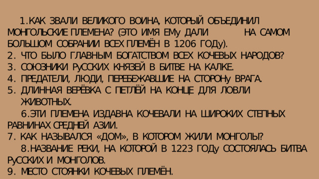КАК  ЗВАЛИ  ВЕЛИКОГО  ВОИНА,  КОТОРЫЙ  ОБЪЕДИНИЛ  МОНГОЛЬСКИЕ ПЛЕМЕНА?  (ЭТО  ИМЯ  ЕМу  ДАЛИ  НА  САМОМ  БОЛЬШОМ  СОБРАНИИ  ВСЕХ ПЛЕМЁН  В  1206  ГОДу). ЧТО  БЫЛО  ГЛАВНЫМ  БОГАТСТВОМ  ВСЕХ  КОЧЕВЫХ  НАРОДОВ? СОЮЗНИКИ  РуССКИХ  КНЯЗЕЙ  В  БИТВЕ  НА  КАЛКЕ. ПРЕДАТЕЛИ,  ЛЮДИ,  ПЕРЕБЕЖАВШИЕ  НА  СТОРОНу  ВРАГА. ДЛИННАЯ  ВЕРЁВКА  С  ПЕТЛЁЙ  НА  КОНЦЕ  ДЛЯ  ЛОВЛИ  ЖИВОТНЫХ. ЭТИ  ПЛЕМЕНА  ИЗДАВНА  КОЧЕВАЛИ  НА  ШИРОКИХ  СТЕПНЫХ  РАВНИНАХ СРЕДНЕЙ  АЗИИ. КАК  НАЗЫВАЛСЯ  «ДОМ»,  В  КОТОРОМ  ЖИЛИ  МОНГОЛЫ? НАЗВАНИЕ  РЕКИ,  НА  КОТОРОЙ  В  1223  ГОДу  СОСТОЯЛАСЬ  БИТВА  РуССКИХ И  МОНГОЛОВ. МЕСТО  СТОЯНКИ  КОЧЕВЫХ  ПЛЕМЁН. 
