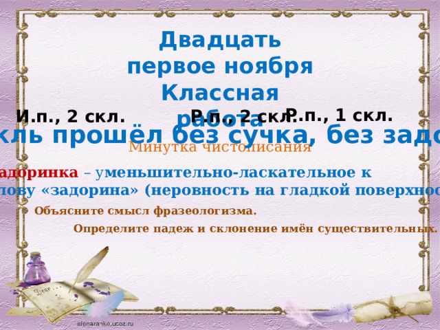 Двадцать первое ноября Классная работа Минутка чистописания Р.п., 1 скл. И.п., 2 скл. Р.п., 2 скл. Спектакль прошёл без сучка, без задоринки.  Задоринка  – у меньшительно-ласкательное к слову «задорина» (неровность на гладкой поверхности) Объясните смысл фразеологизма. Определите падеж и склонение имён существительных. 