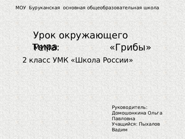 МОУ Буруканская основная общеобразовательная школа Урок окружающего мира Тема: «Грибы» 2 класс УМК «Школа России» Руководитель: Домошонкина Ольга Павловна Учащийся: Пыхалов Вадим 