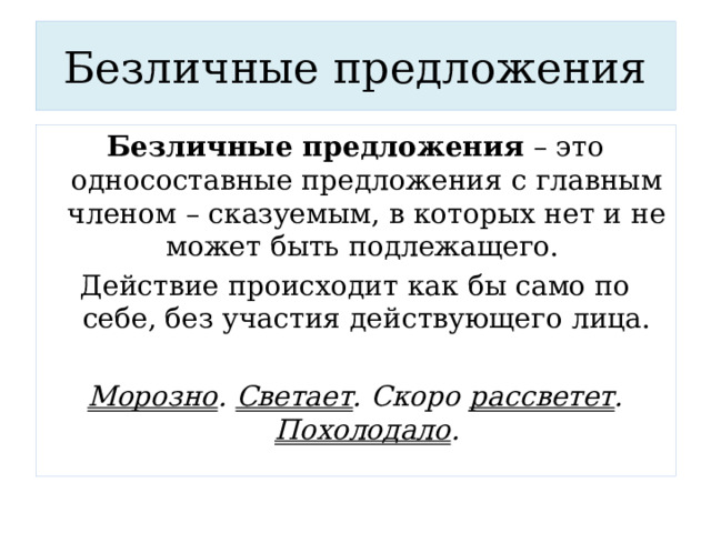 Безличные предложения Безличные предложения – это односоставные предложения с главным членом – сказуемым, в которых нет и не может быть подлежащего. Действие происходит как бы само по себе, без участия действующего лица.  Морозно . Светает . Скоро рассветет . Похолодало . 