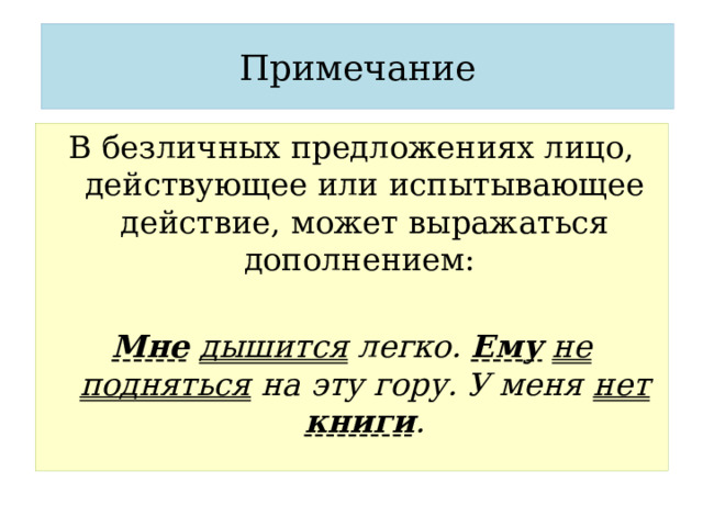Примечание В безличных предложениях лицо, действующее или испытывающее действие, может выражаться дополнением:  Мне  дышится легко. Ему  не подняться на эту гору. У меня нет  книги . 