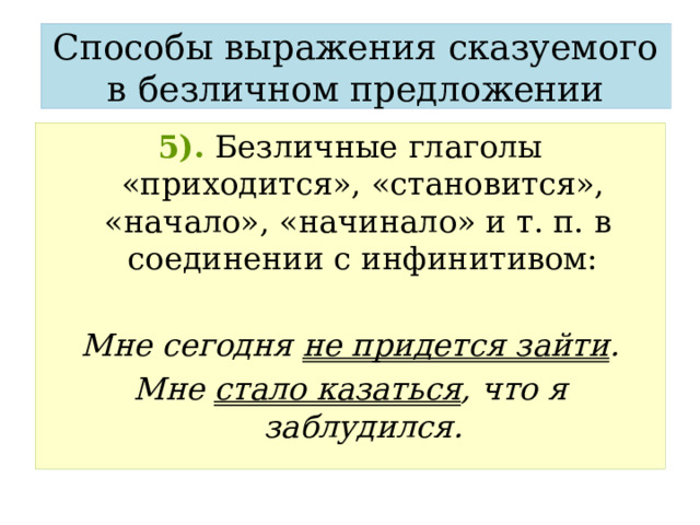 Способы выражения сказуемого в безличном предложении 5).  Безличные глаголы «приходится», «становится», «начало», «начинало» и т. п. в соединении с инфинитивом:  Мне сегодня не придется зайти . Мне стало казаться , что я заблудился. 