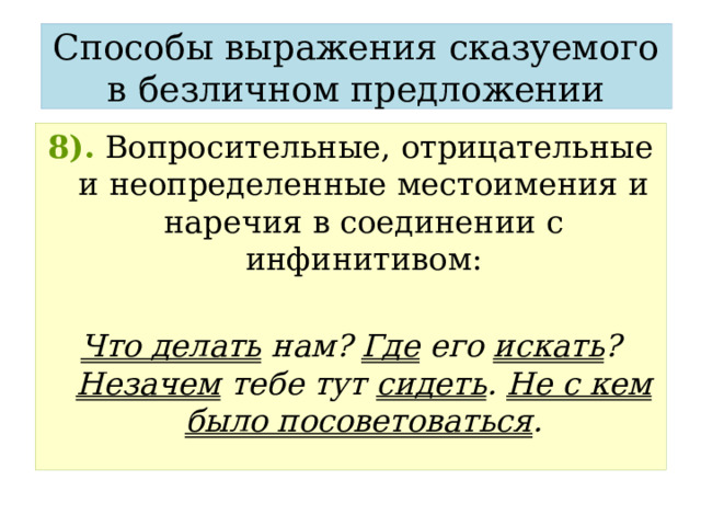 Способы выражения сказуемого в безличном предложении 8).  Вопросительные, отрицательные и неопределенные местоимения и наречия в соединении с инфинитивом:  Что делать нам? Где его искать ? Незачем тебе тут сидеть . Не с кем было посоветоваться . 
