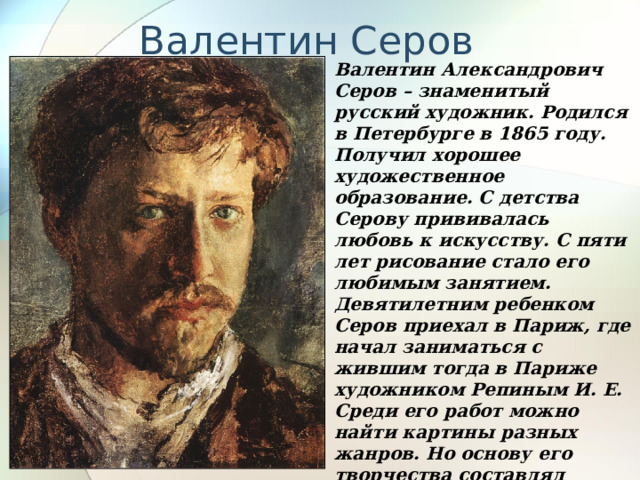 Валентин Серов Валентин Александрович Серов – знаменитый русский художник. Родился в Петербурге в 1865 году. Получил хорошее художественное образование. С детства Серову прививалась любовь к искусству. С пяти лет рисование стало его любимым занятием. Девятилетним ребенком Серов приехал в Париж, где начал заниматься с жившим тогда в Париже художником Репиным И. Е. Среди его работ можно найти картины разных жанров. Но основу его творчества составлял портрет. Серова считают мастером детского портрета, ему художнику удается добиться естественности в облике ребенка. 