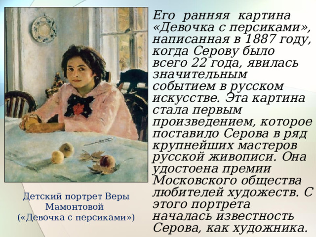 Его ранняя картина «Девочка с персиками», написанная в 1887 году, когда Серову было всего 22 года, явилась значительным событием в русском искусстве. Эта картина стала первым произведением, которое поставило Серова в ряд крупнейших мастеров русской живописи. Она удостоена премии Московского общества любителей художеств. С этого портрета началась известность Серова, как художника.  Детский портрет Веры Мамонтовой («Девочка с персиками») 