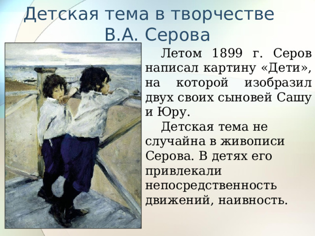 Детская тема в творчестве В.А. Серова Летом 1899 г. Серов написал картину «Дети», на которой изобразил двух своих сыновей Сашу и Юру. Детская тема не случайна в живописи Серова. В детях его привлекали непосредственность движений, наивность. 