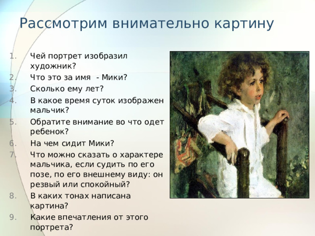Рассмотрим внимательно картину Чей портрет изобразил художник? Что это за имя - Мики? Сколько ему лет? В какое время суток изображен мальчик? Обратите внимание во что одет ребенок? На чем сидит Мики? Что можно сказать о характере мальчика, если судить по его позе, по его внешнему виду: он резвый или спокойный? В каких тонах написана картина? Какие впечатления от этого портрета? 