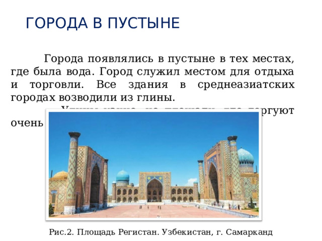 ГОРОДА В ПУСТЫНЕ  Города появлялись в пустыне в тех местах, где была вода. Город служил местом для отдыха и торговли. Все здания в среднеазиатских городах возводили из глины.  Улицы узкие, но площади, где торгуют очень большие. Рис.2. Площадь Регистан. Узбекистан, г. Самарканд 