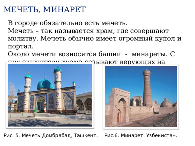 МЕЧЕТЬ, МИНАРЕТ В городе обязательно есть мечеть. Мечеть – так называется храм, где совершают молитву. Мечеть обычно имеет огромный купол и портал. Около мечети возносятся башни - минареты. С них служители храма созывают верующих на молитву. Рис.6. Минарет. Узбекистан. Рис. 5. Мечеть Домбрабад, Ташкент. 