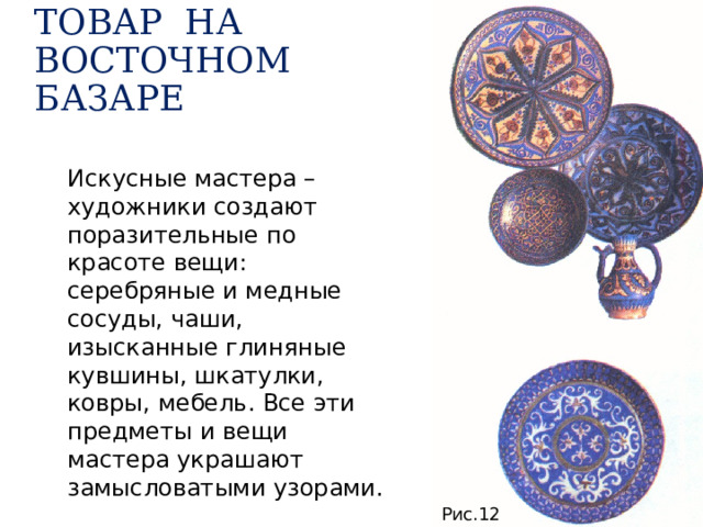 ТОВАР НА ВОСТОЧНОМ БАЗАРЕ Искусные мастера – художники создают поразительные по красоте вещи: серебряные и медные сосуды, чаши, изысканные глиняные кувшины, шкатулки, ковры, мебель. Все эти предметы и вещи мастера украшают замысловатыми узорами. Рис.12 