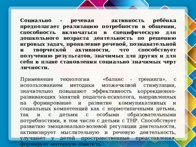 Социально - речевая активность ребёнка предполагает реализацию потребности в общении, способность включаться в специфическую для дошкольного возраста деятельность по решению игровых задач, проявление речевой, познавательной и творческой активности, что способствует получению результатов, значимых для других и для себя в плане становления социально значимых черт личности. Применение технологии «баланс - тренинга», с использованием методики мозжечковой стимуляции, значительно повышают эффективность коррекционно-развивающих занятий педагога-психолога, направленных на  формирование и развитие коммуникативных и социальных компетенций как с нормотипичными детьми, так и с детьми с особыми образовательными потребностями, в том числе с детьми с ТНР. Способствует развитию эмоционально-волевой регуляции деятельности, активизирует мыслительную и речевую деятельность, улучшает у детей пространственные представления, формирует моторную ловкость. Помогает стать открытыми для взаимодействия и общения, а значит быть успешными в социуме! 