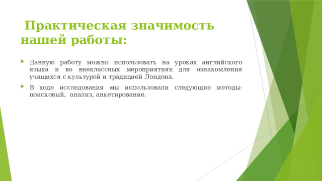  Практическая значимость нашей работы: Данную работу можно использовать на уроках английского языка и во внеклассных мероприятиях для ознакомления учащихся с культурой и традицией Лондона. В ходе исследования мы использовали следующие методы: поисковый, анализ, анкетирование. 