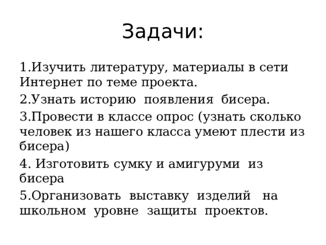 Задачи: 1.Изучить литературу, материалы в сети Интернет по теме проекта. 2.Узнать историю появления бисера. 3.Провести в классе опрос (узнать сколько человек из нашего класса умеют плести из бисера) 4. Изготовить сумку и амигуруми из бисера 5.Организовать выставку изделий на школьном уровне защиты проектов. 