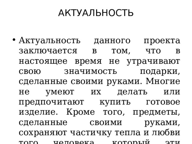 АКТУАЛЬНОСТЬ   Актуальность данного проекта заключается в том, что в настоящее время не утрачивают свою значимость подарки, сделанные своими руками. Многие не умеют их делать или предпочитают купить готовое изделие. Кроме того, предметы, сделанные своими руками, сохраняют частичку тепла и любви того человека, который эти предметы создавал. 