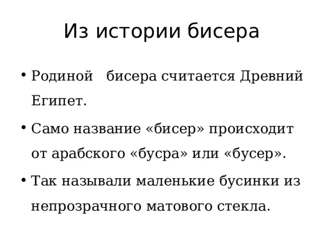 Из истории бисера Родиной бисера считается Древний Египет. Само название «бисер» происходит от арабского «бусра» или «бусер». Так называли маленькие бусинки из непрозрачного матового стекла. 