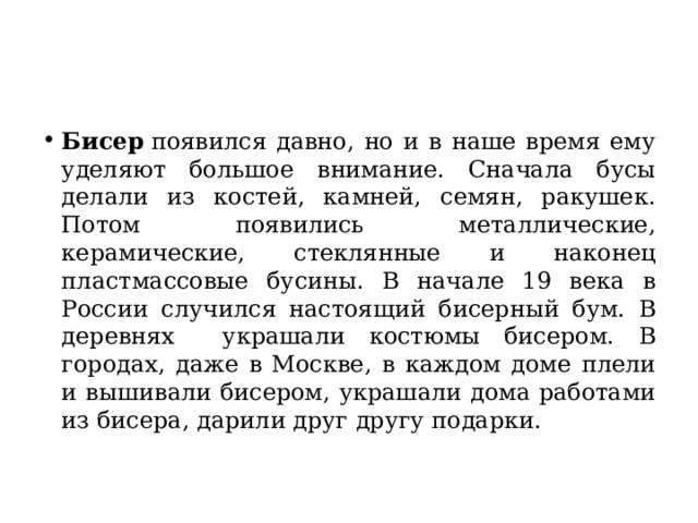 Бисер  появился давно, но и в наше время ему уделяют большое внимание. Сначала бусы делали из костей, камней, семян, ракушек. Потом появились металлические, керамические, стеклянные и наконец пластмассовые бусины. В начале 19 века в России случился настоящий бисерный бум. В деревнях украшали костюмы бисером. В городах, даже в Москве, в каждом доме плели и вышивали бисером, украшали дома работами из бисера, дарили друг другу подарки. 