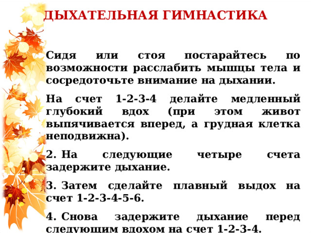ДЫХАТЕЛЬНАЯ ГИМНАСТИКА  Сидя или стоя постарайтесь по возможности расслабить мышцы тела и сосредоточьте внимание на дыхании. На счет 1-2-3-4 делайте медленный глубокий вдох (при этом живот выпячивается вперед, а грудная клетка неподвижна). 2.  На следующие четыре счета задержите дыхание. 3.  Затем сделайте плавный выдох на счет 1-2-3-4-5-6. 4.  Снова задержите дыхание перед следующим вдохом на счет 1-2-3-4.   