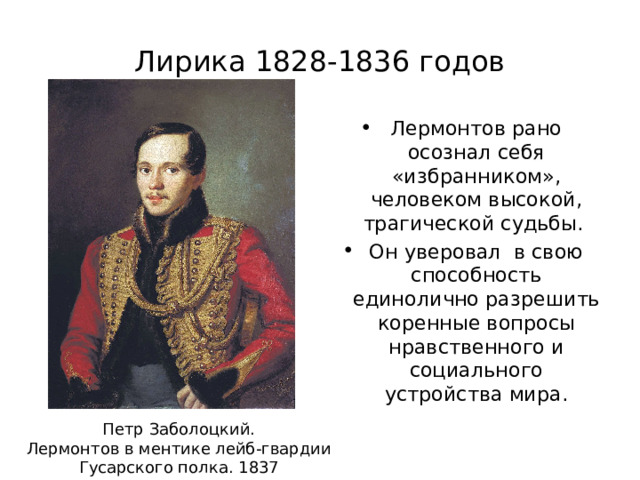 Лирика 1828-1836 годов Лермонтов рано осознал себя «избранником», человеком высокой, трагической судьбы. Он уверовал в свою способность единолично разрешить коренные вопросы нравственного и социального устройства мира. Петр Заболоцкий. Лермонтов в ментике лейб-гвардии Гусарского полка. 1837 