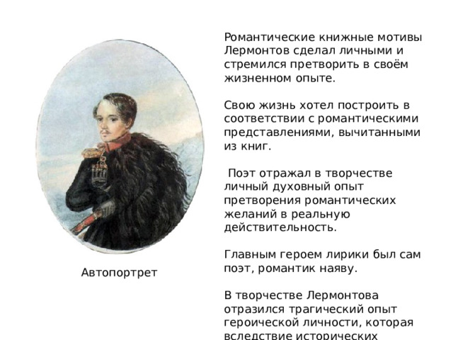 Романтические книжные мотивы Лермонтов сделал личными и стремился претворить в своём жизненном опыте. Свою жизнь хотел построить в соответствии с романтическими представлениями, вычитанными из книг.  Поэт отражал в творчестве личный духовный опыт претворения романтических желаний в реальную действительность. Главным героем лирики был сам поэт, романтик наяву. В творчестве Лермонтова отразился трагический опыт героической личности, которая вследствие исторических обстоятельств и условий не смогла осуществить своё человеческое предназначение. Автопортрет 