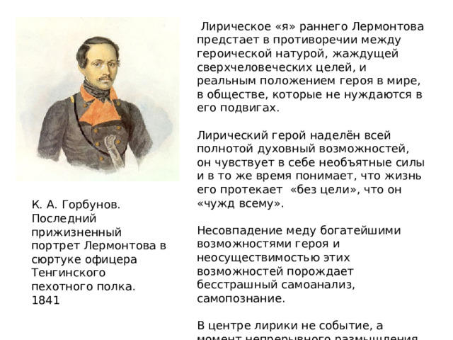  Лирическое «я» раннего Лермонтова предстает в противоречии между героической натурой, жаждущей сверхчеловеческих целей, и реальным положением героя в мире, в обществе, которые не нуждаются в его подвигах. Лирический герой наделён всей полнотой духовный возможностей, он чувствует в себе необъятные силы и в то же время понимает, что жизнь его протекает «без цели», что он «чужд всему». Несовпадение меду богатейшими возможностями героя и неосуществимостью этих возможностей порождает бесстрашный самоанализ, самопознание. В центре лирики не событие, а момент непрерывного размышления. Внутренняя жизнь становится едва ли не единственным проявлением духовной и гражданской деятельности. К. А. Горбунов. Последний прижизненный портрет Лермонтова в сюртуке офицера Тенгинского пехотного полка. 1841  