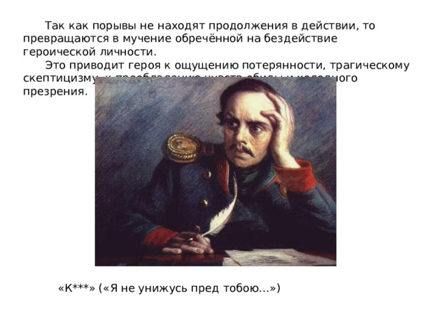 Так как порывы не находят продолжения в действии, то превращаются в мучение обречённой на бездействие героической личности. Это приводит героя к ощущению потерянности, трагическому скептицизму, к преобладанию чувств обиды и холодного презрения.   «К***» («Я не унижусь пред тобою…») 