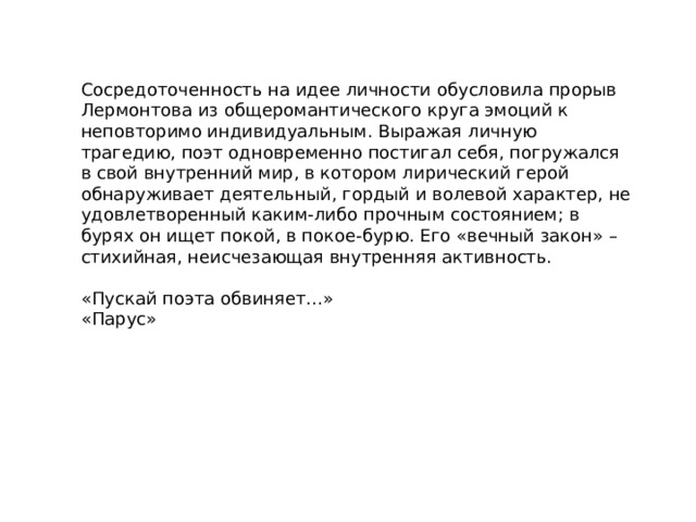 Сосредоточенность на идее личности обусловила прорыв Лермонтова из общеромантического круга эмоций к неповторимо индивидуальным. Выражая личную трагедию, поэт одновременно постигал себя, погружался в свой внутренний мир, в котором лирический герой обнаруживает деятельный, гордый и волевой характер, не удовлетворенный каким-либо прочным состоянием; в бурях он ищет покой, в покое-бурю. Его «вечный закон» – стихийная, неисчезающая внутренняя активность. «Пускай поэта обвиняет…» «Парус» 