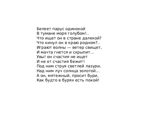 Белеет парус одинокой  В тумане моря голубом!..  Что ищет он в стране далекой?  Что кинул он в краю родном?.. Играют волны — ветер свищет,  И мачта гнется и скрыпит…  Увы! он счастия не ищет  И не от счастия бежит! Под ним струя светлей лазури,  Над ним луч солнца золотой…  А он, мятежный, просит бури,  Как будто в бурях есть покой! 