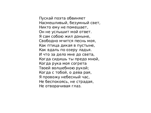 Пускай поэта обвиняет  Насмешливый, безумный свет,  Никто ему не помешает,  Он не услышит мой ответ.  Я сам собою жил доныне,  Свободно мчится песнь моя,  Как птица дикая в пустыне,  Как вдаль по озеру ладья.  И что за дело мне до света,  Когда сидишь ты предо мной,  Когда рука моя согрета  Твоей волшебною рукой;  Когда с тобой, о дева рая,  Я провожу небесный час,  Не беспокоясь, не страдая,  Не отворачивая глаз. 