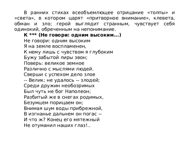 В ранних стихах всеобъемлющее отрицание «толпы» и «света», в котором царят «притворное внимание», клевета, обман и зло; герой выглядит странным, чувствует себя одинокий, обреченным на непонимание. К *** (Не говори: одним высоким...)  Не говори: одним высоким Я на земле воспламенен, К нему лишь с чувством я глубоким Бужу забытой лиры звон; Поверь: великое земное Различно с мыслями людей. Сверши с успехом дело злое -- Велик; не удалось -- злодей; Среди дружин необозримых Был чуть не бог Наполеон; Разбитый же в снегах родимых, Безумцем порицаем он; Внимая шум воды прибрежной, В изгнанье дальнем он погас -- И что ж? Конец его мятежный Не отуманил наших глаз!.. 