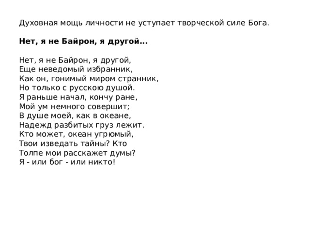 Духовная мощь личности не уступает творческой силе Бога. Нет, я не Байрон, я другой...  Нет, я не Байрон, я другой, Еще неведомый избранник, Как он, гонимый миром странник, Но только с русскою душой. Я раньше начал, кончу ране, Мой ум немного совершит; В душе моей, как в океане, Надежд разбитых груз лежит. Кто может, океан угрюмый, Твои изведать тайны? Кто Толпе мои расскажет думы? Я - или бог - или никто! 