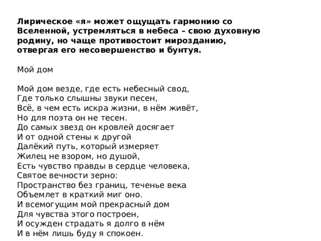 Лирическое «я» может ощущать гармонию со Вселенной, устремляться в небеса – свою духовную родину, но чаще противостоит мирозданию, отвергая его несовершенство и бунтуя. Мой дом Мой дом везде, где есть небесный свод,  Где только слышны звуки песен,  Всё, в чем есть искра жизни, в нём живёт,  Но для поэта он не тесен. До самых звезд он кровлей досягает  И от одной стены к другой  Далёкий путь, который измеряет  Жилец не взором, но душой, Есть чувство правды в сердце человека,  Святое вечности зерно:  Пространство без границ, теченье века  Объемлет в краткий миг оно. И всемогущим мой прекрасный дом  Для чувства этого построен,  И осужден страдать я долго в нём  И в нём лишь буду я спокоен. 