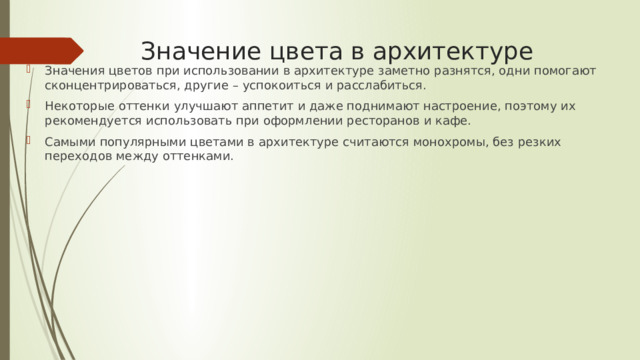 Значение цвета в архитектуре   Значения цветов при использовании в архитектуре заметно разнятся, одни помогают сконцентрироваться, другие – успокоиться и расслабиться. Некоторые оттенки улучшают аппетит и даже поднимают настроение, поэтому их рекомендуется использовать при оформлении ресторанов и кафе. Самыми популярными цветами в архитектуре считаются монохромы, без резких переходов между оттенками. 
