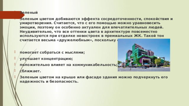 Зеленый Зеленым цветом добиваются эффекта сосредоточенности, спокойствия и умиротворения. Считается, что с его помощью можно уравновесить эмоции, поэтому он особенно актуален для впечатлительных людей. Неудивительно, что все оттенки цвета в архитектуре повсеместно используются при отделке новостроек в премиальных ЖК. Такой тон считается весьма «дружелюбным», поскольку он:  помогает собраться с мыслями; улучшает концентрацию; положительно влияет на коммуникабельность; сближает. Зеленым цветом на крыше или фасаде здания можно подчеркнуть его надежность и безопасность.  