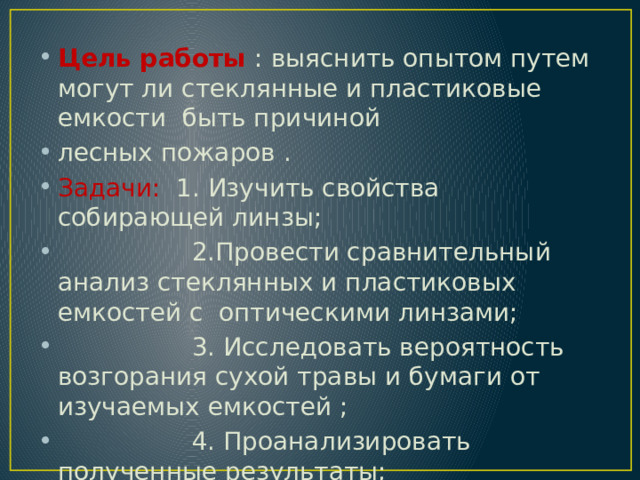 Цель работы : выяснить опытом путем могут ли стеклянные и пластиковые емкости быть причиной лесных пожаров . Задачи: 1. Изучить свойства собирающей линзы;  2.Провести сравнительный анализ стеклянных и пластиковых емкостей с оптическими линзами;  3. Исследовать вероятность возгорания сухой травы и бумаги от изучаемых емкостей ;  4. Проанализировать полученные результаты;  5. Сделать вывод по результатам работы. 