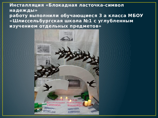Инсталляция «Блокадная ласточка-символ надежды»  работу выполнили обучающиеся 3 а класса МБОУ «Шлиссельбургская школа №1 с углубленным изучением отдельных предметов» 