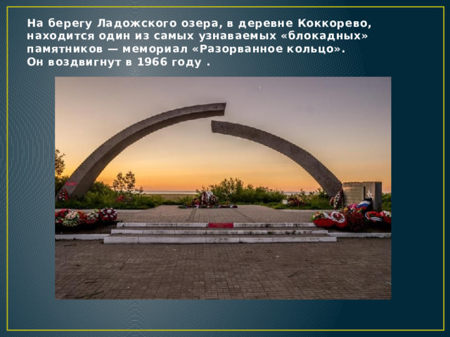 На берегу Ладожского озера, в деревне Коккорево, находится один из самых узнаваемых «блокадных» памятников — мемориал «Разорванное кольцо». Он воздвигнут в 1966 году . 