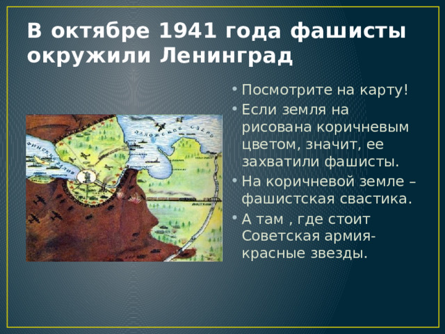 В октябре 1941 года фашисты окружили Ленинград Посмотрите на карту! Если земля на рисована коричневым цветом, значит, ее захватили фашисты. На коричневой земле –фашистская свастика. А там , где стоит Советская армия-красные звезды. 