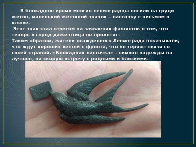 В блокадное время многие ленинградцы носили на груди жетон, маленький жестяной значок – ласточку с письмом в клюве.  Этот знак стал ответом на заявления фашистов о том, что теперь в город даже птица не пролетит.  Таким образом, жители осажденного Ленинграда показывали, что ждут хороших вестей с фронта, что не теряют связи со своей страной. «Блокадная ласточка» – символ надежды на лучшее, на скорую встречу с родными и близкими.   