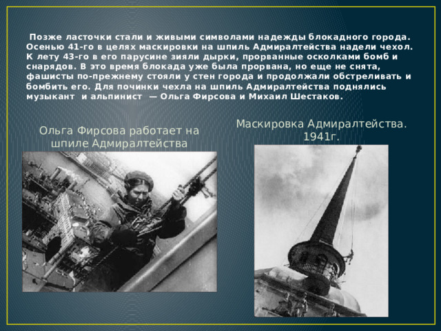  Позже ласточки стали и живыми символами надежды блокадного города.  Осенью 41-го в целях маскировки на шпиль Адмиралтейства надели чехол. К лету 43-го в его парусине зияли дырки, прорванные осколками бомб и снарядов. В это время блокада уже была прорвана, но еще не снята, фашисты по-прежнему стояли у стен города и продолжали обстреливать и бомбить его. Для починки чехла на шпиль Адмиралтейства поднялись музыкант и альпинист — Ольга Фирсова и Михаил Шестаков. Маскировка Адмиралтейства. 1941г. Ольга Фирсова работает на шпиле Адмиралтейства 