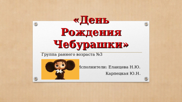 «День Рождения Чебурашки» Группа раннего возраста №3 Исполнители: Еланцева Н.Ю.  Карпецкая Ю.Н. 