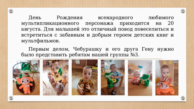  День Рождения всенародного любимого мультипликационного персонажа приходится на 20 августа. Для малышей это отличный повод повеселиться и встретиться с забавным и добрым героем детских книг и мультфильмов.  Первым делом, Чебурашку и его друга Гену нужно было представить ребятам нашей группы №3. 