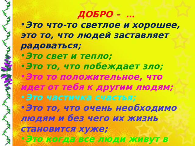  ДОБРО – … Это что-то светлое и хорошее, это то, что людей заставляет радоваться; Это свет и тепло; Это то, что побеждает зло; Это то положительное, что идет от тебя к другим людям; Это частичка счастья; Это то, что очень необходимо людям и без чего их жизнь становится хуже; Это когда все люди живут в мире, когда в душе человека только радость и счастье;  