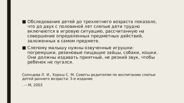 Обследование детей до трехлетнего возраста показало, что до двух с половиной лет слепые дети трудно включаются в игровую ситуацию, рассчитанную на совершение определенных предметных действий, заложенных в самом предмете.  Слепому малышу нужны озвученные игрушки: погремушки, резиновые пищащие зайцы, собаки, кошки. Они должны издавать приятный, не резкий звук, чтобы ребенок не пугался. Солнцева Л. И., Хорош С. М. Советы родителям по воспитанию слепых детей раннего возраста: 3-е издание . -- М, 2003 
