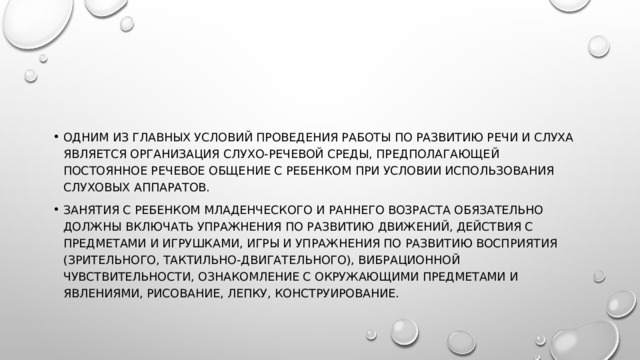 Одним из главных условий проведения работы по развитию речи и слуха является организация слухо-речевой среды, предполагающей постоянное речевое общение с ребенком при условии использования слуховых аппаратов. Занятия с ребенком младенческого и раннего возраста обязательно должны включать упражнения по развитию движений, действия с предметами и игрушками, игры и упражнения по развитию восприятия (зрительного, тактильно-двигательного), вибрационной чувствительности, ознакомление с окружающими предметами и явлениями, рисование, лепку, конструирование.  