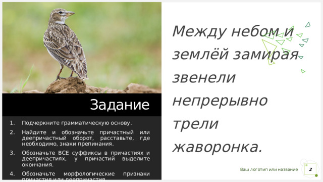 Между небом и землёй замирая звенели непрерывно трели жаворонка. Задание Подчеркните грамматическую основу. Найдите и обозначьте причастный или деепричастный оборот, расставьте, где необходимо, знаки препинания. Обозначьте ВСЕ суффиксы в причастиях и деепричастиях, у причастий выделите окончания. Обозначьте морфологические признаки причастия или деепричастия. 1 1 