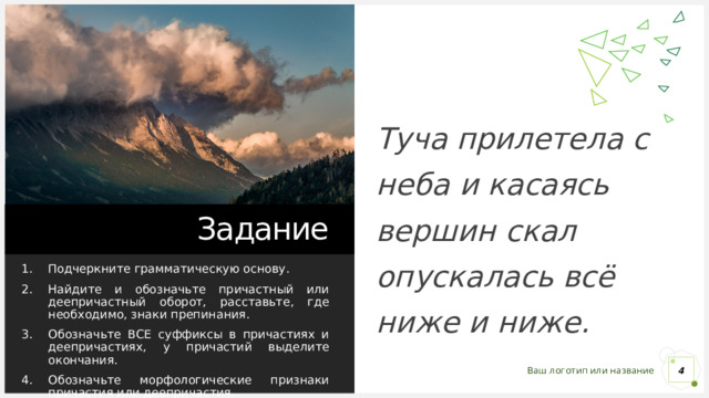 Туча прилетела с неба и касаясь вершин скал опускалась всё ниже и ниже. Задание Подчеркните грамматическую основу. Найдите и обозначьте причастный или деепричастный оборот, расставьте, где необходимо, знаки препинания. Обозначьте ВСЕ суффиксы в причастиях и деепричастиях, у причастий выделите окончания. Обозначьте морфологические признаки причастия или деепричастия. 1 1 