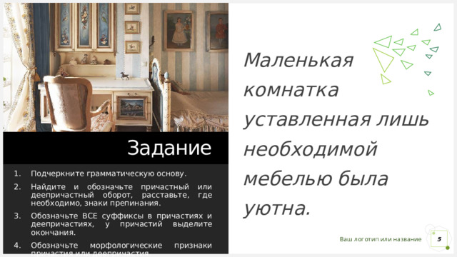 Маленькая комнатка уставленная лишь необходимой мебелью была уютна. Задание Подчеркните грамматическую основу. Найдите и обозначьте причастный или деепричастный оборот, расставьте, где необходимо, знаки препинания. Обозначьте ВСЕ суффиксы в причастиях и деепричастиях, у причастий выделите окончания. Обозначьте морфологические признаки причастия или деепричастия. 1 1 