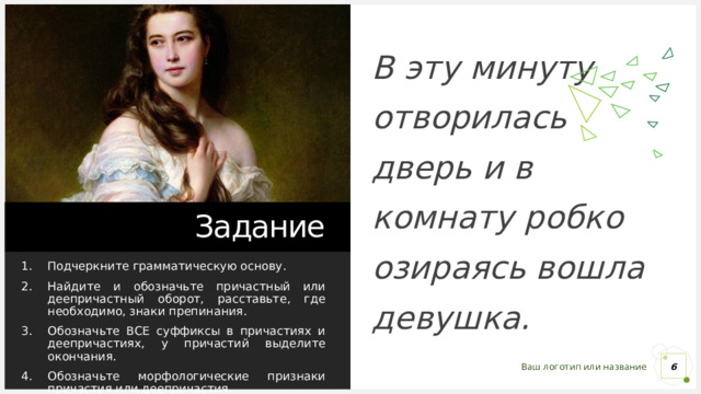 В эту минуту отворилась дверь и в комнату робко озираясь вошла девушка. Задание Подчеркните грамматическую основу. Найдите и обозначьте причастный или деепричастный оборот, расставьте, где необходимо, знаки препинания. Обозначьте ВСЕ суффиксы в причастиях и деепричастиях, у причастий выделите окончания. Обозначьте морфологические признаки причастия или деепричастия. 1 1 