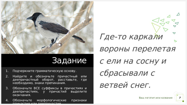 Где-то каркали вороны перелетая с ели на сосну и сбрасывали с ветвей снег. Задание Подчеркните грамматическую основу. Найдите и обозначьте причастный или деепричастный оборот, расставьте, где необходимо, знаки препинания. Обозначьте ВСЕ суффиксы в причастиях и деепричастиях, у причастий выделите окончания. Обозначьте морфологические признаки причастия или деепричастия. 1 1 