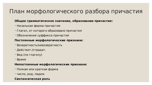 План морфологического разбора причастия Общее грамматическое значение, образование причастия: Начальная форма причастия Глагол, от которого образовано причастия Обозначение суффикса причастия Постоянные морфологические признаки: Возвратность/невозвратность Действит./страдат. Вид (по глаголу) Время Непостоянные морфологические признаки: Полная или краткая форма число, род, падеж Синтаксическая роль 